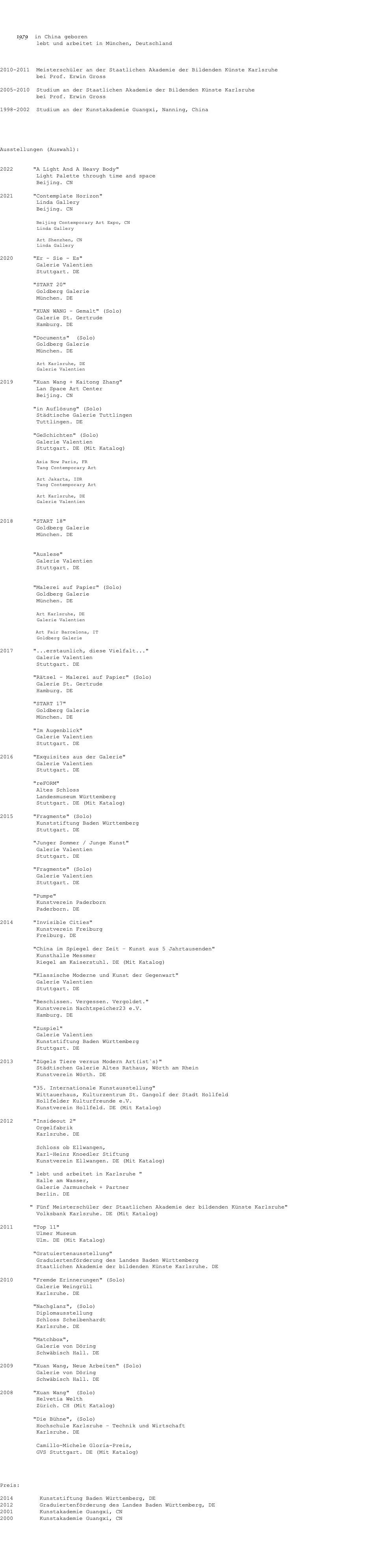  1979 in China geboren lebt und arbeitet in München, Deutschland 2010-2011 Meisterschüler an der Staatlichen Akademie der Bildenden Künste Karlsruhe bei Prof. Erwin Gross 2005-2010 Studium an der Staatlichen Akademie der Bildenden Künste Karlsruhe bei Prof. Erwin Gross 1998-2002 Studium an der Kunstakademie Guangxi, Nanning, China Ausstellungen (Auswahl): 2022 "A Light And A Heavy Body" Light Palette through time and space Beijing. CN 2021 "Contemplate Horizon" Linda Gallery Beijing. CN Beijing Contemporary Art Expo, CN Linda Gallery Art Shenzhen, CN Linda Gallery 2020 "Er - Sie - Es" Galerie Valentien Stuttgart. DE "START 20" Goldberg Galerie München. DE "XUAN WANG - Gemalt" (Solo) Galerie St. Gertrude Hamburg. DE "Documents" (Solo) Goldberg Galerie München. DE Art Karlsruhe, DE Galerie Valentien 2019 "Xuan Wang + Kaitong Zhang" Lan Space Art Center Beijing. CN "in Auflösung" (Solo) Städtische Galerie Tuttlingen Tuttlingen. DE "GeSchichten" (Solo) Galerie Valentien Stuttgart. DE (Mit Katalog) Asia Now Paris, FR Tang Contemporary Art Art Jakarta, IDR Tang Contemporary Art Art Karlsruhe, DE Galerie Valentien 2018 "START 18" Goldberg Galerie München. DE "Auslese" Galerie Valentien Stuttgart. DE "Malerei auf Papier" (Solo) Goldberg Galerie München. DE Art Karlsruhe, DE Galerie Valentien Art Fair Barcelona, IT Goldberg Galerie 2017 "...erstaunlich, diese Vielfalt..." Galerie Valentien Stuttgart. DE "Rätsel - Malerei auf Papier" (Solo) Galerie St. Gertrude Hamburg. DE "START 17" Goldberg Galerie München. DE "Im Augenblick" Galerie Valentien Stuttgart. DE 2016 "Exquisites aus der Galerie" Galerie Valentien Stuttgart. DE "reFORM" Altes Schloss Landesmuseum Württemberg Stuttgart. DE (Mit Katalog) 2015 "Fragmente" (Solo) Kunststiftung Baden Württemberg Stuttgart. DE "Junger Sommer / Junge Kunst" Galerie Valentien Stuttgart. DE "Fragmente" (Solo) Galerie Valentien Stuttgart. DE "Pumpe" Kunstverein Paderborn Paderborn. DE 2014 "Invisible Cities" Kunstverein Freiburg Freiburg. DE "China im Spiegel der Zeit – Kunst aus 5 Jahrtausenden" Kunsthalle Messmer Riegel am Kaiserstuhl. DE (Mit Katalog) "Klassische Moderne und Kunst der Gegenwart" Galerie Valentien Stuttgart. DE "Beschissen. Vergessen. Vergoldet." Kunstverein Nachtspeicher23 e.V. Hamburg. DE "Zuspiel" Galerie Valentien Kunststiftung Baden Württemberg Stuttgart. DE 2013 "Zügels Tiere versus Modern Art(ist`s)" Städtischen Galerie Altes Rathaus, Wörth am Rhein Kunstverein Wörth. DE "35. Internationale Kunstausstellung" Wittauerhaus, Kulturzentrum St. Gangolf der Stadt Hollfeld Hollfelder Kulturfreunde e.V. Kunstverein Hollfeld. DE (Mit Katalog) 2012 "Insideout 2" Orgelfabrik Karlsruhe. DE Schloss ob Ellwangen, Karl-Heinz Knoedler Stiftung Kunstverein Ellwangen. DE (Mit Katalog) " lebt und arbeitet in Karlsruhe " Halle am Wasser, Galerie Jarmuschek + Partner Berlin. DE " Fünf Meisterschüler der Staatlichen Akademie der bildenden Künste Karlsruhe" Volksbank Karlsruhe. DE (Mit Katalog) 2011 "Top 11" Ulmer Museum Ulm. DE (Mit Katalog) "Gratuiertenausstellung" Graduiertenförderung des Landes Baden Württemberg Staatlichen Akademie der bildenden Künste Karlsruhe. DE 2010 "Fremde Erinnerungen" (Solo) Galerie Weingrüll Karlsruhe. DE "Nachglanz", (Solo) Diplomausstellung Schloss Scheibenhardt Karlsruhe. DE "Matchbox", Galerie von Döring Schwäbisch Hall. DE 2009 "Xuan Wang, Neue Arbeiten" (Solo) Galerie von Döring Schwäbisch Hall. DE 2008 "Xuan Wang" (Solo) Helvetia Welth Zürich. CH (Mit Katalog) "Die Bühne", (Solo) Hochschule Karlsruhe – Technik und Wirtschaft Karlsruhe. DE Camillo-Michele Gloria-Preis, GVS Stuttgart. DE (Mit Katalog) Preis: 2014 Kunststiftung Baden Württemberg, DE 2012 Graduiertenförderung des Landes Baden Württemberg, DE 2001 Kunstakademie Guangxi, CN 2000 Kunstakademie Guangxi, CN 